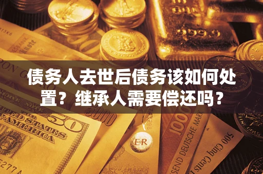 武汉债务人去世后债务该如何处置？继承人需要偿还吗？