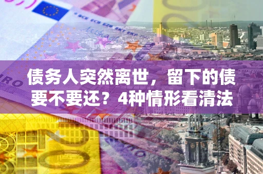 武汉债务人突然离世，留下的债要不要还？4种情形看清法律判决