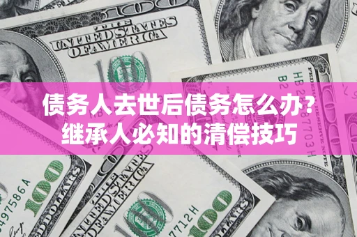 武汉债务人去世后债务怎么办？继承人必知的清偿技巧