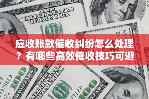 武汉应收账款催收纠纷怎么处理？有哪些高效催收技巧可避免坏账？